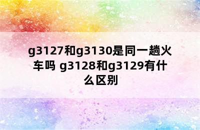 g3127和g3130是同一趟火车吗 g3128和g3129有什么区别